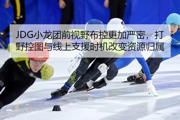 JDG小龙团前视野布控更加严密，打野控图与线上支援时机改变资源归属